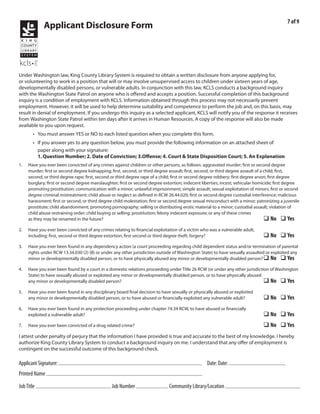 7 of 9
               Applicant Disclosure Form




Under Washington law, King County Library System is required to obtain a written disclosure from anyone applying for,
or volunteering to work in a position that will or may involve unsupervised access to children under sixteen years of age,
developmentally disabled persons, or vulnerable adults. In conjunction with this law, KCLS conducts a background inquiry
with the Washington State Patrol on anyone who is offered and accepts a position. Successful completion of this background
inquiry is a condition of employment with KCLS. Information obtained through this process may not necessarily prevent
employment. However, it will be used to help determine suitability and competence to perform the job and, on this basis, may
result in denial of employment. If you undergo this inquiry as a selected applicant, KCLS will notify you of the response it receives
from Washington State Patrol within ten days after it arrives in Human Resources. A copy of the response will also be made
available to you upon request.
        • You must answer YES or NO to each listed question when you complete this form.
        • If you answer yes to any question below, you must provide the following information on an attached sheet of
          paper along with your signature:
          1. Question Number; 2. Date of Conviction; 3.Offense; 4. Court & State Disposition Court; 5. An Explanation
1.   Have you ever been convicted of any crimes against children or other persons, as follows: aggravated murder; first or second degree
     murder; first or second degree kidnapping; first, second, or third degree assault; first, second, or third degree assault of a child; first,
     second, or third degree rape; first, second or third degree rape of a child; first or second degree robbery; first degree arson; first degree
     burglary; first or second degree manslaughter; first or second degree extortion; indecent liberties; incest; vehicular homicide; first degree
     promoting prostitution; communication with a minor; unlawful imprisonment; simple assault; sexual exploitation of minors; first or second
     degree criminal mistreatment; child abuse or neglect as defined in RCW 26.44.020; first or second degree custodial interference; malicious
     harassment; first or second, or third degree child molestation; first or second degree sexual misconduct with a minor; patronizing a juvenile
     prostitute; child abandonment; promoting pornography; selling or distributing erotic material to a minor; custodial assault; violation of
     child abuse restraining order; child buying or selling; prostitution; felony indecent exposure; or any of these crimes
     as they may be renamed in the future?                                                                                          q No q Yes
2.   Have you ever been convicted of any crimes relating to financial exploitation of a victim who was a vulnerable adult,
     including: first, second or third degree extortion; first second or third degree theft; forgery?                          q No q Yes
3.   Have you ever been found in any dependency action (a court proceeding regarding child dependent status and/or termination of parental
     rights under RCW 13.34.030 (2) (B) or under any other jurisdiction outside of Washington State) to have sexually assaulted or exploited any
     minor or developmentally disabled person, or to have physically abused any minor or developmentally disabled person? q No q Yes

4.   Have you ever been found by a court in a domestic relations proceeding under Title 26 RCW (or under any other jurisdiction of Washington
     State) to have sexually abused or exploited any minor or developmentally disabled person, or to have physically abused
     any minor or developmentally disabled person?                                                                           q No q Yes
5.   Have you ever been found in any disciplinary board final decision to have sexually or physically abused or exploited
     any minor or developmentally disabled person, or to have abused or financially exploited any vulnerable adult?            q No q Yes
6.   Have you ever been found in any protection proceeding under chapter 74.34 RCW, to have abused or financially
     exploited a vulnerable adult?                                                                                             q No q Yes
7.   Have you ever been convicted of a drug related crime?                                                                     q No q Yes
I attest under penalty of perjury that the information I have provided is true and accurate to the best of my knowledge. I hereby
authorize King County Library System to conduct a background inquiry on me. I understand that any offer of employment is
contingent on the successful outcome of this background check.

                                                                                                                3/9/2011
Applicant Signature:                                                                              Date: Date:
Printed Name Emile Kraushaar
            Library Page                                     2011-025                                      Burien and/or Greenbridge
Job Title                                       Job Number                    Community Library/Location
 
