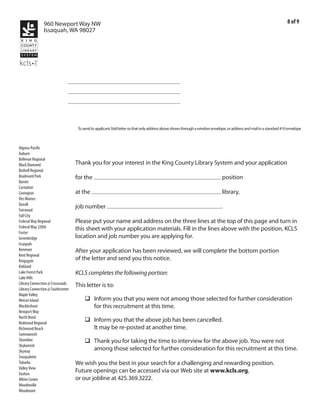 960 Newport Way NW                                                                                                                                     8 of 9
                Issaquah, WA 98027




                               Emile Kraushaar
                               118 Bell St
                               Seattle WA 98121




                                    To send to applicant, fold letter so that only address above shows through a window envelope, or address and mail in a standard #10 envelope



Algona-Pacific
Auburn
Bellevue Regional
Black Diamond                      Thank you for your interest in the King County Library System and your application
Bothell Regional
Boulevard Park                                Library Page
                                   for the                                                                                    position
Burien
Carnation                                   Burien and/or Greenbridge Library
Covington                          at the                                                                                     library,
Des Moines
Duvall                                                2011-025
Fairwood
                                   job number                                                                                .
Fall City
Federal Way Regional               Please put your name and address on the three lines at the top of this page and turn in
Federal Way 320th                  this sheet with your application materials. Fill in the lines above with the position, KCLS
Foster
Greenbridge                        location and job number you are applying for.
Issaquah
Kenmore                            After your application has been reviewed, we will complete the bottom portion
Kent Regional
Kingsgate                          of the letter and send you this notice.
Kirkland
Lake Forest Park                   KCLS completes the following portion:
Lake Hills
Library Connection @ Crossroads    This letter is to:
Library Connection @ Southcenter
Maple Valley
Mercer Island                      	 q Inform you that you were not among those selected for further consideration
Muckleshoot                            for this recruitment at this time.
Newport Way
North Bend
Redmond Regional
                                   	 q Inform you that the above job has been cancelled.
Richmond Beach                         It may be re-posted at another time.
Sammamish
Shoreline                          	 q Thank you for taking the time to interview for the above job. You were not
Skykomish
Skyway                                 among those selected for further consideration for this recruitment at this time.
Snoqualmie
Tukwila                            We wish you the best in your search for a challenging and rewarding position.
Valley View
Vashon
                                   Future openings can be accessed via our Web site at www.kcls.org,
White Center                       or our jobline at 425.369.3222.
Woodinville
Woodmont
 