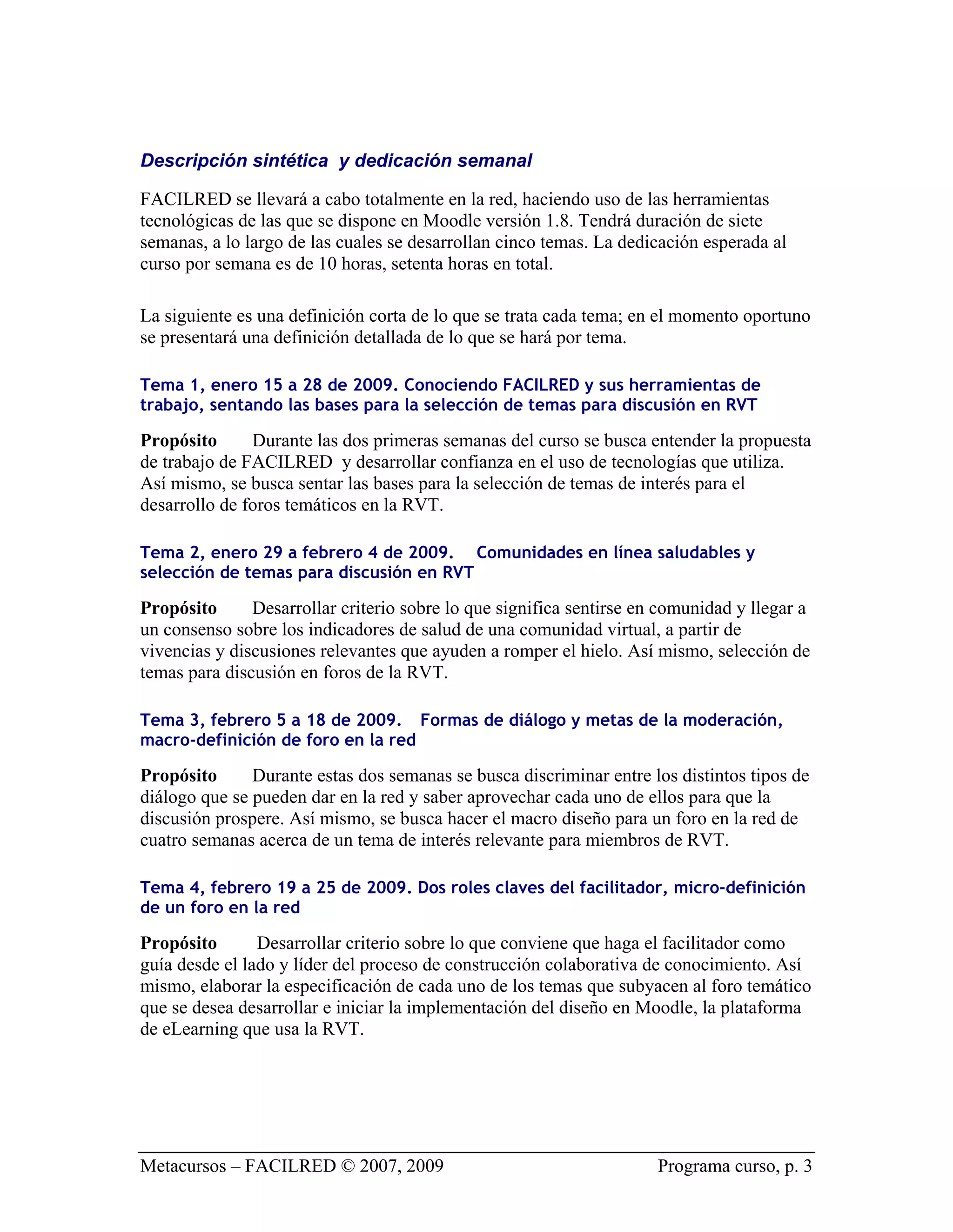 Descripción sintética y dedicación semanal

FACILRED se llevará a cabo totalmente en la red, haciendo uso de las herramientas
tecnológicas de las que se dispone en Moodle versión 1.8. Tendrá duración de siete
semanas, a lo largo de las cuales se desarrollan cinco temas. La dedicación esperada al
curso por semana es de 10 horas, setenta horas en total.

La siguiente es una definición corta de lo que se trata cada tema; en el momento oportuno
se presentará una definición detallada de lo que se hará por tema.

Tema 1, enero 15 a 28 de 2009. Conociendo FACILRED y sus herramientas de
trabajo, sentando las bases para la selección de temas para discusión en RVT

Propósito      Durante las dos primeras semanas del curso se busca entender la propuesta
de trabajo de FACILRED y desarrollar confianza en el uso de tecnologías que utiliza.
Así mismo, se busca sentar las bases para la selección de temas de interés para el
desarrollo de foros temáticos en la RVT.

Tema 2, enero 29 a febrero 4 de 2009. Comunidades en línea saludables y
selección de temas para discusión en RVT

Propósito      Desarrollar criterio sobre lo que significa sentirse en comunidad y llegar a
un consenso sobre los indicadores de salud de una comunidad virtual, a partir de
vivencias y discusiones relevantes que ayuden a romper el hielo. Así mismo, selección de
temas para discusión en foros de la RVT.

Tema 3, febrero 5 a 18 de 2009. Formas de diálogo y metas de la moderación,
macro-definición de foro en la red

Propósito      Durante estas dos semanas se busca discriminar entre los distintos tipos de
diálogo que se pueden dar en la red y saber aprovechar cada uno de ellos para que la
discusión prospere. Así mismo, se busca hacer el macro diseño para un foro en la red de
cuatro semanas acerca de un tema de interés relevante para miembros de RVT.

Tema 4, febrero 19 a 25 de 2009. Dos roles claves del facilitador, micro-definición
de un foro en la red

Propósito       Desarrollar criterio sobre lo que conviene que haga el facilitador como
guía desde el lado y líder del proceso de construcción colaborativa de conocimiento. Así
mismo, elaborar la especificación de cada uno de los temas que subyacen al foro temático
que se desea desarrollar e iniciar la implementación del diseño en Moodle, la plataforma
de eLearning que usa la RVT.




Metacursos – FACILRED © 2007, 2009                                    Programa curso, p. 3
 
