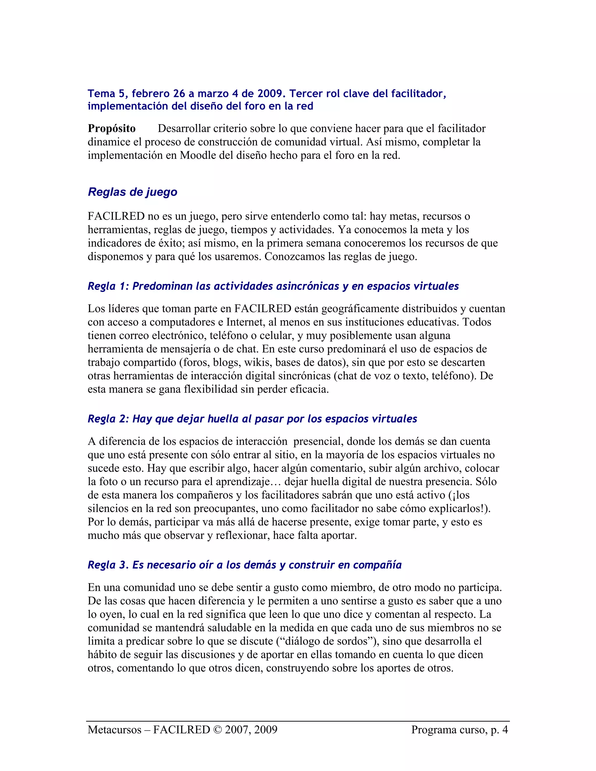 Tema 5, febrero 26 a marzo 4 de 2009. Tercer rol clave del facilitador,
implementación del diseño del foro en la red

Propósito      Desarrollar criterio sobre lo que conviene hacer para que el facilitador
dinamice el proceso de construcción de comunidad virtual. Así mismo, completar la
implementación en Moodle del diseño hecho para el foro en la red.


Reglas de juego

FACILRED no es un juego, pero sirve entenderlo como tal: hay metas, recursos o
herramientas, reglas de juego, tiempos y actividades. Ya conocemos la meta y los
indicadores de éxito; así mismo, en la primera semana conoceremos los recursos de que
disponemos y para qué los usaremos. Conozcamos las reglas de juego.

Regla 1: Predominan las actividades asincrónicas y en espacios virtuales

Los líderes que toman parte en FACILRED están geográficamente distribuidos y cuentan
con acceso a computadores e Internet, al menos en sus instituciones educativas. Todos
tienen correo electrónico, teléfono o celular, y muy posiblemente usan alguna
herramienta de mensajería o de chat. En este curso predominará el uso de espacios de
trabajo compartido (foros, blogs, wikis, bases de datos), sin que por esto se descarten
otras herramientas de interacción digital sincrónicas (chat de voz o texto, teléfono). De
esta manera se gana flexibilidad sin perder eficacia.

Regla 2: Hay que dejar huella al pasar por los espacios virtuales

A diferencia de los espacios de interacción presencial, donde los demás se dan cuenta
que uno está presente con sólo entrar al sitio, en la mayoría de los espacios virtuales no
sucede esto. Hay que escribir algo, hacer algún comentario, subir algún archivo, colocar
la foto o un recurso para el aprendizaje… dejar huella digital de nuestra presencia. Sólo
de esta manera los compañeros y los facilitadores sabrán que uno está activo (¡los
silencios en la red son preocupantes, uno como facilitador no sabe cómo explicarlos!).
Por lo demás, participar va más allá de hacerse presente, exige tomar parte, y esto es
mucho más que observar y reflexionar, hace falta aportar.

Regla 3. Es necesario oír a los demás y construir en compañía

En una comunidad uno se debe sentir a gusto como miembro, de otro modo no participa.
De las cosas que hacen diferencia y le permiten a uno sentirse a gusto es saber que a uno
lo oyen, lo cual en la red significa que leen lo que uno dice y comentan al respecto. La
comunidad se mantendrá saludable en la medida en que cada uno de sus miembros no se
limita a predicar sobre lo que se discute (“diálogo de sordos”), sino que desarrolla el
hábito de seguir las discusiones y de aportar en ellas tomando en cuenta lo que dicen
otros, comentando lo que otros dicen, construyendo sobre los aportes de otros.




Metacursos – FACILRED © 2007, 2009                                    Programa curso, p. 4
 