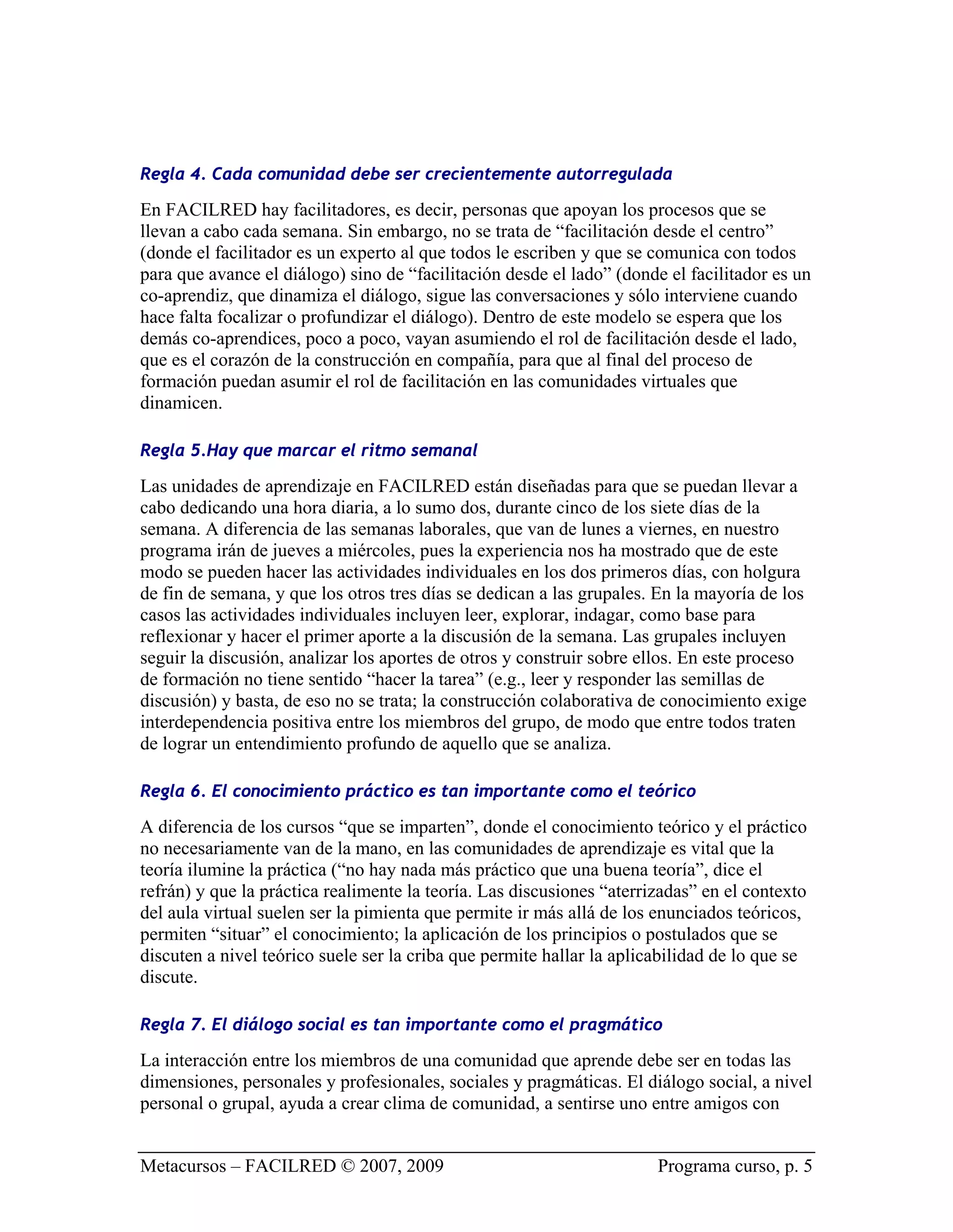 Regla 4. Cada comunidad debe ser crecientemente autorregulada

En FACILRED hay facilitadores, es decir, personas que apoyan los procesos que se
llevan a cabo cada semana. Sin embargo, no se trata de “facilitación desde el centro”
(donde el facilitador es un experto al que todos le escriben y que se comunica con todos
para que avance el diálogo) sino de “facilitación desde el lado” (donde el facilitador es un
co-aprendiz, que dinamiza el diálogo, sigue las conversaciones y sólo interviene cuando
hace falta focalizar o profundizar el diálogo). Dentro de este modelo se espera que los
demás co-aprendices, poco a poco, vayan asumiendo el rol de facilitación desde el lado,
que es el corazón de la construcción en compañía, para que al final del proceso de
formación puedan asumir el rol de facilitación en las comunidades virtuales que
dinamicen.

Regla 5.Hay que marcar el ritmo semanal

Las unidades de aprendizaje en FACILRED están diseñadas para que se puedan llevar a
cabo dedicando una hora diaria, a lo sumo dos, durante cinco de los siete días de la
semana. A diferencia de las semanas laborales, que van de lunes a viernes, en nuestro
programa irán de jueves a miércoles, pues la experiencia nos ha mostrado que de este
modo se pueden hacer las actividades individuales en los dos primeros días, con holgura
de fin de semana, y que los otros tres días se dedican a las grupales. En la mayoría de los
casos las actividades individuales incluyen leer, explorar, indagar, como base para
reflexionar y hacer el primer aporte a la discusión de la semana. Las grupales incluyen
seguir la discusión, analizar los aportes de otros y construir sobre ellos. En este proceso
de formación no tiene sentido “hacer la tarea” (e.g., leer y responder las semillas de
discusión) y basta, de eso no se trata; la construcción colaborativa de conocimiento exige
interdependencia positiva entre los miembros del grupo, de modo que entre todos traten
de lograr un entendimiento profundo de aquello que se analiza.

Regla 6. El conocimiento práctico es tan importante como el teórico

A diferencia de los cursos “que se imparten”, donde el conocimiento teórico y el práctico
no necesariamente van de la mano, en las comunidades de aprendizaje es vital que la
teoría ilumine la práctica (“no hay nada más práctico que una buena teoría”, dice el
refrán) y que la práctica realimente la teoría. Las discusiones “aterrizadas” en el contexto
del aula virtual suelen ser la pimienta que permite ir más allá de los enunciados teóricos,
permiten “situar” el conocimiento; la aplicación de los principios o postulados que se
discuten a nivel teórico suele ser la criba que permite hallar la aplicabilidad de lo que se
discute.

Regla 7. El diálogo social es tan importante como el pragmático

La interacción entre los miembros de una comunidad que aprende debe ser en todas las
dimensiones, personales y profesionales, sociales y pragmáticas. El diálogo social, a nivel
personal o grupal, ayuda a crear clima de comunidad, a sentirse uno entre amigos con


Metacursos – FACILRED © 2007, 2009                                     Programa curso, p. 5
 