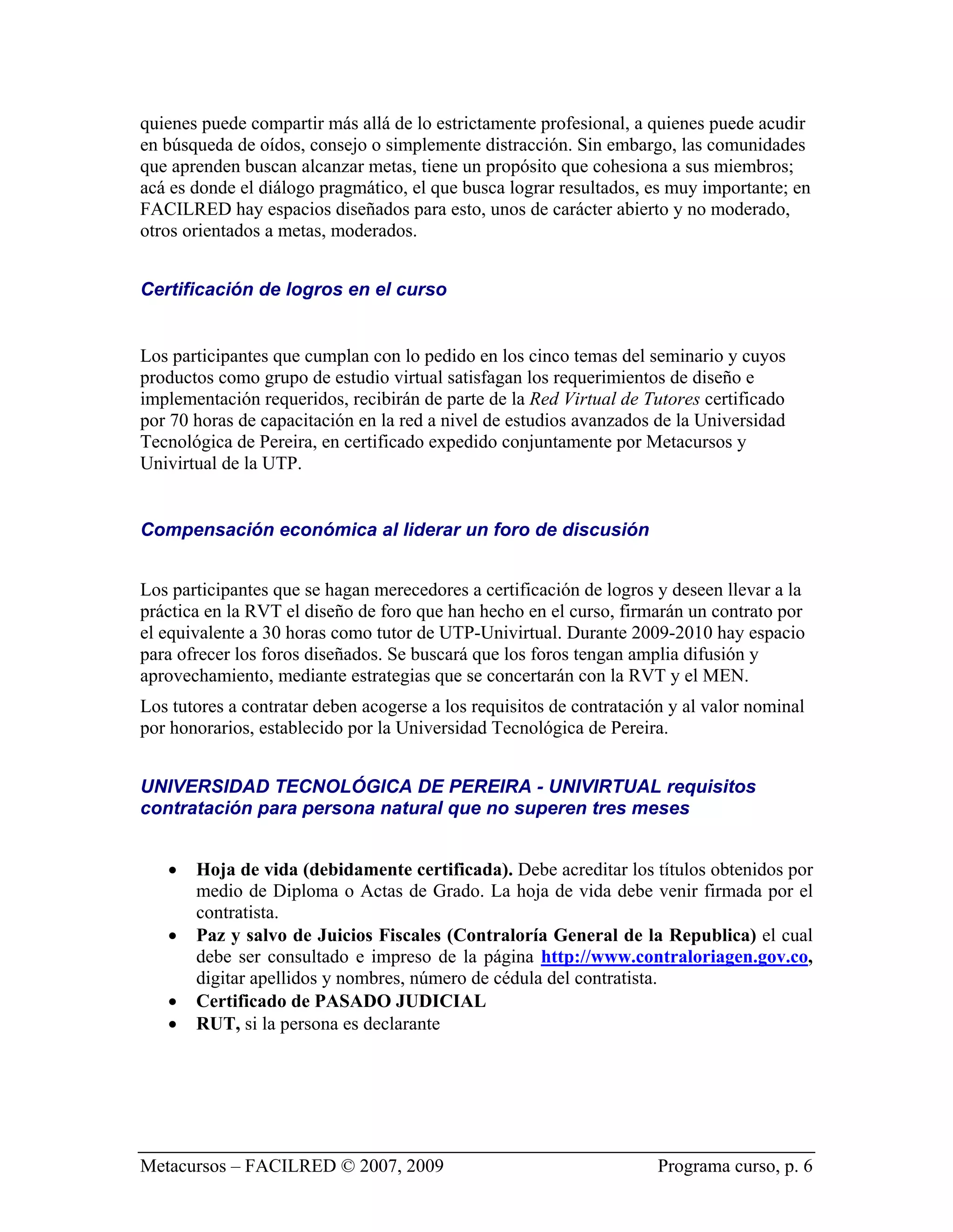 quienes puede compartir más allá de lo estrictamente profesional, a quienes puede acudir
en búsqueda de oídos, consejo o simplemente distracción. Sin embargo, las comunidades
que aprenden buscan alcanzar metas, tiene un propósito que cohesiona a sus miembros;
acá es donde el diálogo pragmático, el que busca lograr resultados, es muy importante; en
FACILRED hay espacios diseñados para esto, unos de carácter abierto y no moderado,
otros orientados a metas, moderados.


Certificación de logros en el curso


Los participantes que cumplan con lo pedido en los cinco temas del seminario y cuyos
productos como grupo de estudio virtual satisfagan los requerimientos de diseño e
implementación requeridos, recibirán de parte de la Red Virtual de Tutores certificado
por 70 horas de capacitación en la red a nivel de estudios avanzados de la Universidad
Tecnológica de Pereira, en certificado expedido conjuntamente por Metacursos y
Univirtual de la UTP.


Compensación económica al liderar un foro de discusión


Los participantes que se hagan merecedores a certificación de logros y deseen llevar a la
práctica en la RVT el diseño de foro que han hecho en el curso, firmarán un contrato por
el equivalente a 30 horas como tutor de UTP-Univirtual. Durante 2009-2010 hay espacio
para ofrecer los foros diseñados. Se buscará que los foros tengan amplia difusión y
aprovechamiento, mediante estrategias que se concertarán con la RVT y el MEN.
Los tutores a contratar deben acogerse a los requisitos de contratación y al valor nominal
por honorarios, establecido por la Universidad Tecnológica de Pereira.


UNIVERSIDAD TECNOLÓGICA DE PEREIRA - UNIVIRTUAL requisitos
contratación para persona natural que no superen tres meses


   •   Hoja de vida (debidamente certificada). Debe acreditar los títulos obtenidos por
       medio de Diploma o Actas de Grado. La hoja de vida debe venir firmada por el
       contratista.
   •   Paz y salvo de Juicios Fiscales (Contraloría General de la Republica) el cual
       debe ser consultado e impreso de la página http://www.contraloriagen.gov.co,
       digitar apellidos y nombres, número de cédula del contratista.
   •   Certificado de PASADO JUDICIAL
   •   RUT, si la persona es declarante




Metacursos – FACILRED © 2007, 2009                                    Programa curso, p. 6
 