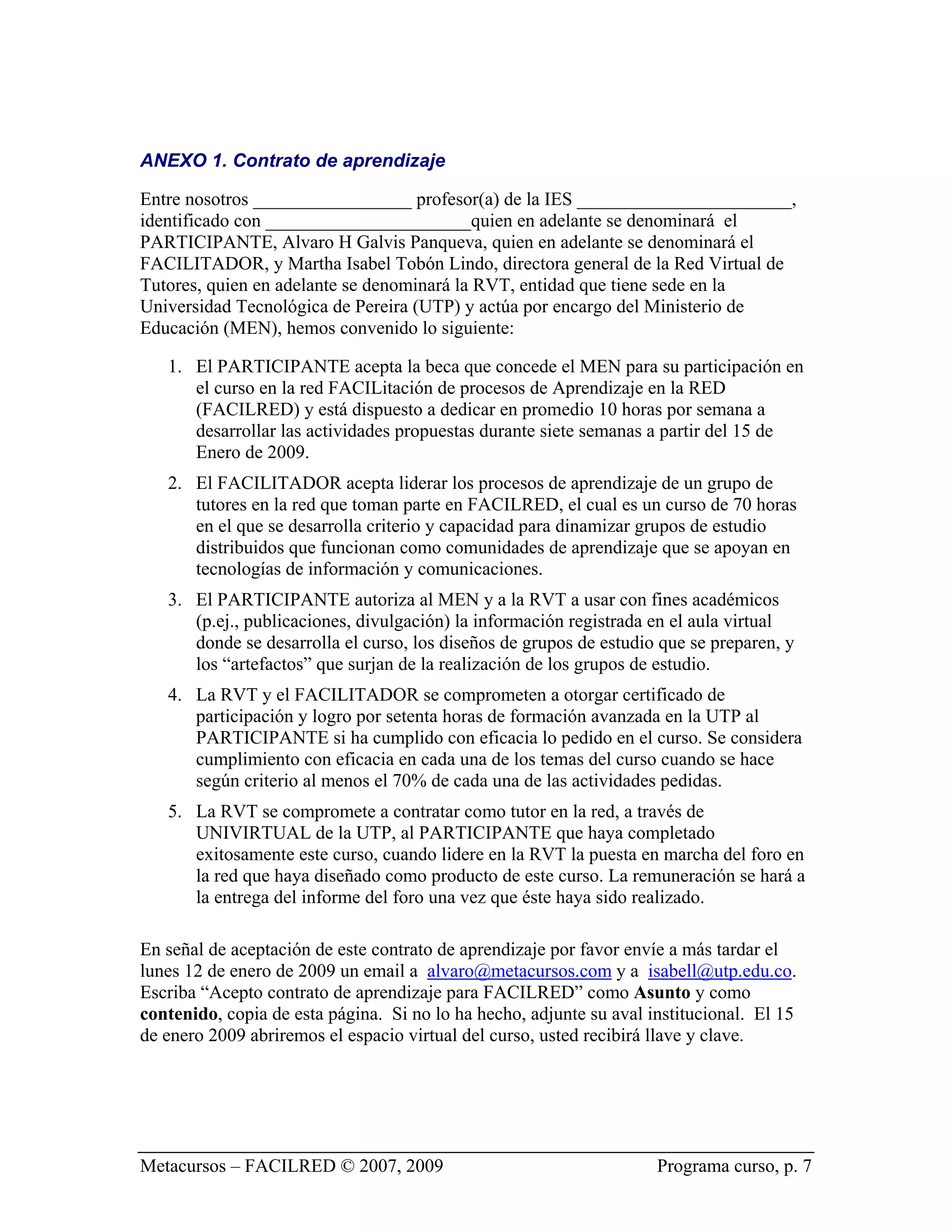 ANEXO 1. Contrato de aprendizaje

Entre nosotros _________________ profesor(a) de la IES _______________________,
identificado con ______________________quien en adelante se denominará el
PARTICIPANTE, Alvaro H Galvis Panqueva, quien en adelante se denominará el
FACILITADOR, y Martha Isabel Tobón Lindo, directora general de la Red Virtual de
Tutores, quien en adelante se denominará la RVT, entidad que tiene sede en la
Universidad Tecnológica de Pereira (UTP) y actúa por encargo del Ministerio de
Educación (MEN), hemos convenido lo siguiente:

   1. El PARTICIPANTE acepta la beca que concede el MEN para su participación en
      el curso en la red FACILitación de procesos de Aprendizaje en la RED
      (FACILRED) y está dispuesto a dedicar en promedio 10 horas por semana a
      desarrollar las actividades propuestas durante siete semanas a partir del 15 de
      Enero de 2009.
   2. El FACILITADOR acepta liderar los procesos de aprendizaje de un grupo de
      tutores en la red que toman parte en FACILRED, el cual es un curso de 70 horas
      en el que se desarrolla criterio y capacidad para dinamizar grupos de estudio
      distribuidos que funcionan como comunidades de aprendizaje que se apoyan en
      tecnologías de información y comunicaciones.
   3. El PARTICIPANTE autoriza al MEN y a la RVT a usar con fines académicos
      (p.ej., publicaciones, divulgación) la información registrada en el aula virtual
      donde se desarrolla el curso, los diseños de grupos de estudio que se preparen, y
      los “artefactos” que surjan de la realización de los grupos de estudio.
   4. La RVT y el FACILITADOR se comprometen a otorgar certificado de
      participación y logro por setenta horas de formación avanzada en la UTP al
      PARTICIPANTE si ha cumplido con eficacia lo pedido en el curso. Se considera
      cumplimiento con eficacia en cada una de los temas del curso cuando se hace
      según criterio al menos el 70% de cada una de las actividades pedidas.
   5. La RVT se compromete a contratar como tutor en la red, a través de
      UNIVIRTUAL de la UTP, al PARTICIPANTE que haya completado
      exitosamente este curso, cuando lidere en la RVT la puesta en marcha del foro en
      la red que haya diseñado como producto de este curso. La remuneración se hará a
      la entrega del informe del foro una vez que éste haya sido realizado.

En señal de aceptación de este contrato de aprendizaje por favor envíe a más tardar el
lunes 12 de enero de 2009 un email a alvaro@metacursos.com y a isabell@utp.edu.co.
Escriba “Acepto contrato de aprendizaje para FACILRED” como Asunto y como
contenido, copia de esta página. Si no lo ha hecho, adjunte su aval institucional. El 15
de enero 2009 abriremos el espacio virtual del curso, usted recibirá llave y clave.




Metacursos – FACILRED © 2007, 2009                                   Programa curso, p. 7
 