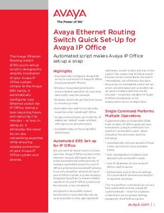 Avaya Ethernet Routing
Switch Quick Set-Up for
Avaya IP Office
The Avaya Ethernet
Routing Switch
(ERS) quick set-up
script is designed to
simplify installation
of your Avaya IP
Office system.
Unique to the Avaya
ERS family, it
automatically
configures your
Ethernet switch for
IP Office, taking a
task requiring hours
and reducing it to
minutes – or less. In
doing so, it
eliminates the need
for on-site
networking expertise
while ensuring
reliable connection
of your Avaya IP
Office system and
phones.

Automated script makes Avaya IP Office
set-up a snap
Highlights
•	Automatically configures Avaya ERS
ports for connection of Avaya IP Office
and associated IP Phones
•	Employs Avaya best practices to
ensure reliable operation of voice and
data traffic over the network
•	Reduces switch set-up time from hours
to minutes (or less)
•	Eliminates the need for on-site data
expertise when installing IP Office
•	Single command sets-up VLAN IDs, IP
addresses, default routes and QoS
settings across all switch ports
•	Available today on the Avaya ERS
3500 family

Automated ERS Set-up
for IP Office
Are you worried about how to connect
your new Avaya IP Office system to the
network? Avaya’s ERS quick set-up
script automates the entire process of
configuring the ERS switch for your IP
Office system and associated IP phones.
It not only simplifies network set-up of
your IP Office system, but also employs
Avaya best practices to ensure reliable
operation of your IP Office system over
the network, once completed.
Using built-in Avaya ERS system
functionality, it automatically sets up
voice and data VLANs, appropriate IP

addresses, as well as QoS policies on the
switch. This means that IP Office and IP
Phones can be connected to the switch
immediately, out-of-the box. Because
the process is automated, switch set-up
errors are eliminated and consistent setup across multiple switches can be
ensured — especially valuable for larger
IP Office installations or for
deployments across multiple sites.

Single Command Performs
Multiple Operations
Supported today on Avaya ERS 3500
PoE+ models,1 IP Office quick set-up is
executed as a single command (“run
ipoffice”) on the ERS switch. When
executed, the command does the
following:
•	Automatically sets-up separate Virtual
LANs (VLANs) for voice and data
traffic
•	Sets management IP address and
default route on the ERS switch
•	Sets IP addresses for the Avaya IP
Office call/file server
•	Defines QoS and VLAN port settings
for connected IP phones according to
Avaya best practices
The “run ipoffice” command can run as a
fully automated process using ERS
system defaults — best for situations
where there are no special settings
needed for the IP Office system.

avaya.com | 1

 
