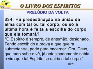10/21
O LIVRO DOS ESPIRITOSO LIVRO DOS ESPIRITOS
PRELÚDIO DA VOLTA
334. Há predestinação na união da
alma com tal ou tal corpo, ou só à
última hora é feita a escolha do corpo
que ela tomará?
“O Espírito é sempre, de antemão, designado.
Tendo escolhido a prova a que queira
submeter-se, pede para encarnar. Ora, Deus,
que tudo sabe e vê, já antecipadamente sabia
e vira que tal Espírito se uniria a tal corpo.”
 