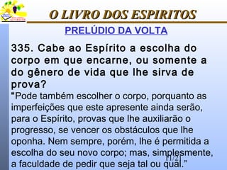 11/21
O LIVRO DOS ESPIRITOSO LIVRO DOS ESPIRITOS
PRELÚDIO DA VOLTA
335. Cabe ao Espírito a escolha do
corpo em que encarne, ou somente a
do gênero de vida que lhe sirva de
prova?
“Pode também escolher o corpo, porquanto as
imperfeições que este apresente ainda serão,
para o Espírito, provas que lhe auxiliarão o
progresso, se vencer os obstáculos que lhe
oponha. Nem sempre, porém, lhe é permitida a
escolha do seu novo corpo; mas, simplesmente,
a faculdade de pedir que seja tal ou qual.”
 