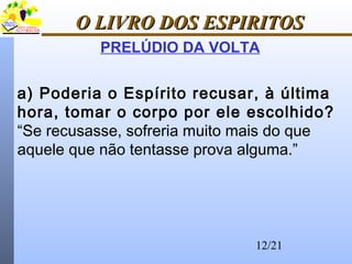 12/21
O LIVRO DOS ESPIRITOSO LIVRO DOS ESPIRITOS
PRELÚDIO DA VOLTA
a) Poderia o Espírito recusar, à última
hora, tomar o corpo por ele escolhido?
“Se recusasse, sofreria muito mais do que
aquele que não tentasse prova alguma.”
 