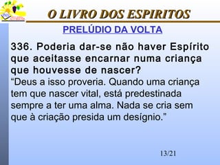 13/21
O LIVRO DOS ESPIRITOSO LIVRO DOS ESPIRITOS
PRELÚDIO DA VOLTA
336. Poderia dar-se não haver Espírito
que aceitasse encarnar numa criança
que houvesse de nascer?
“Deus a isso proveria. Quando uma criança
tem que nascer vital, está predestinada
sempre a ter uma alma. Nada se cria sem
que à criação presida um desígnio.”
 