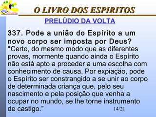 14/21
O LIVRO DOS ESPIRITOSO LIVRO DOS ESPIRITOS
PRELÚDIO DA VOLTA
337. Pode a união do Espírito a um
novo corpo ser imposta por Deus?
“Certo, do mesmo modo que as diferentes
provas, mormente quando ainda o Espírito
não está apto a proceder a uma escolha com
conhecimento de causa. Por expiação, pode
o Espírito ser constrangido a se unir ao corpo
de determinada criança que, pelo seu
nascimento e pela posição que venha a
ocupar no mundo, se lhe torne instrumento
de castigo.”
 