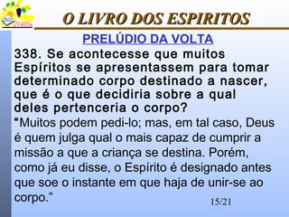 15/21
O LIVRO DOS ESPIRITOSO LIVRO DOS ESPIRITOS
PRELÚDIO DA VOLTA
338. Se acontecesse que muitos
Espíritos se apresentassem para tomar
determinado corpo destinado a nascer,
que é o que decidiria sobre a qual
deles pertenceria o corpo?
“Muitos podem pedi-lo; mas, em tal caso, Deus
é quem julga qual o mais capaz de cumprir a
missão a que a criança se destina. Porém,
como já eu disse, o Espírito é designado antes
que soe o instante em que haja de unir-se ao
corpo.”
 