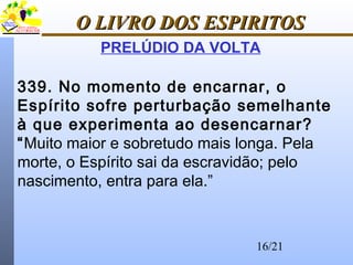 16/21
O LIVRO DOS ESPIRITOSO LIVRO DOS ESPIRITOS
PRELÚDIO DA VOLTA
339. No momento de encarnar, o
Espírito sofre perturbação semelhante
à que experimenta ao desencarnar?
“Muito maior e sobretudo mais longa. Pela
morte, o Espírito sai da escravidão; pelo
nascimento, entra para ela.”
 