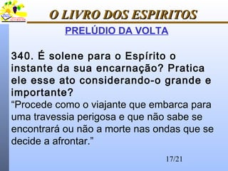17/21
O LIVRO DOS ESPIRITOSO LIVRO DOS ESPIRITOS
PRELÚDIO DA VOLTA
340. É solene para o Espírito o
instante da sua encarnação? Pratica
ele esse ato considerando-o grande e
importante?
“Procede como o viajante que embarca para
uma travessia perigosa e que não sabe se
encontrará ou não a morte nas ondas que se
decide a afrontar.”
 