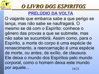 18/21
O LIVRO DOS ESPIRITOSO LIVRO DOS ESPIRITOS
PRELÚDIO DA VOLTA
O viajante que embarca sabe a que perigo se
lança, mas não sabe se naufragará. O
mesmo se dá com o Espírito: conhece o
gênero das provas a que se submete, mas
não sabe se sucumbirá. Assim como, para o
Espírito, a morte do corpo é uma espécie de
renascimento, a reencarnação é uma espécie
de morte, ou antes, de exílio, de clausura.
Ele deixa o mundo dos Espíritos pelo mundo
corporal, como o homem deixa este mundo
por aquele...
 