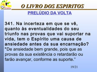 19/21
O LIVRO DOS ESPIRITOSO LIVRO DOS ESPIRITOS
PRELÚDIO DA VOLTA
341. Na incerteza em que se vê,
quanto às eventualidades do seu
triunfo nas provas que vai suportar na
vida, tem o Espírito uma causa de
ansiedade antes da sua encarnação?
“De ansiedade bem grande, pois que as
provas da sua existência o retardarão ou
farão avançar, conforme as suporte.”
 