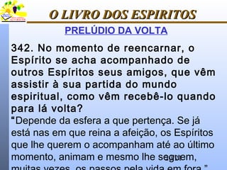 20/21
O LIVRO DOS ESPIRITOSO LIVRO DOS ESPIRITOS
PRELÚDIO DA VOLTA
342. No momento de reencarnar, o
Espírito se acha acompanhado de
outros Espíritos seus amigos, que vêm
assistir à sua partida do mundo
espiritual, como vêm recebê-lo quando
para lá volta?
“Depende da esfera a que pertença. Se já
está nas em que reina a afeição, os Espíritos
que lhe querem o acompanham até ao último
momento, animam e mesmo lhe seguem,
 