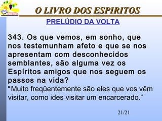 21/21
O LIVRO DOS ESPIRITOSO LIVRO DOS ESPIRITOS
PRELÚDIO DA VOLTA
343. Os que vemos, em sonho, que
nos testemunham afeto e que se nos
apresentam com desconhecidos
semblantes, são alguma vez os
Espíritos amigos que nos seguem os
passos na vida?
“Muito freqüentemente são eles que vos vêm
visitar, como ides visitar um encarcerado.”
 