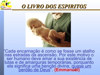 3/21
O LIVRO DOS ESPIRITOSO LIVRO DOS ESPIRITOS
“Cada encarnação é como se fosse um atalho
nas estradas da ascensão. Por este motivo o
ser humano deve amar a sua existência de
lutas e de amarguras temporárias, porquanto
ela significa uma benção divina, quase um
perdão de Deus”. (Emmanuel)
 