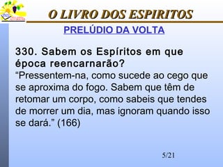 5/21
O LIVRO DOS ESPIRITOSO LIVRO DOS ESPIRITOS
PRELÚDIO DA VOLTA
330. Sabem os Espíritos em que
época reencarnarão?
“Pressentem-na, como sucede ao cego que
se aproxima do fogo. Sabem que têm de
retomar um corpo, como sabeis que tendes
de morrer um dia, mas ignoram quando isso
se dará.” (166)
 