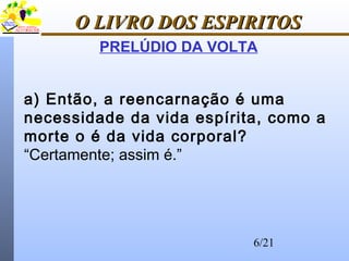 6/21
O LIVRO DOS ESPIRITOSO LIVRO DOS ESPIRITOS
PRELÚDIO DA VOLTA
a) Então, a reencarnação é uma
necessidade da vida espírita, como a
morte o é da vida corporal?
“Certamente; assim é.”
 