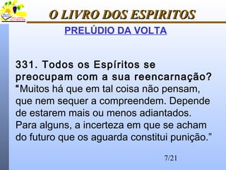7/21
O LIVRO DOS ESPIRITOSO LIVRO DOS ESPIRITOS
PRELÚDIO DA VOLTA
331. Todos os Espíritos se
preocupam com a sua reencarnação?
“Muitos há que em tal coisa não pensam,
que nem sequer a compreendem. Depende
de estarem mais ou menos adiantados.
Para alguns, a incerteza em que se acham
do futuro que os aguarda constitui punição.”
 