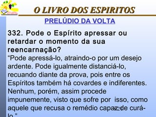 8/21
O LIVRO DOS ESPIRITOSO LIVRO DOS ESPIRITOS
PRELÚDIO DA VOLTA
332. Pode o Espírito apressar ou
retardar o momento da sua
reencarnação?
“Pode apressá-lo, atraindo-o por um desejo
ardente. Pode igualmente distanciá-lo,
recuando diante da prova, pois entre os
Espíritos também há covardes e indiferentes.
Nenhum, porém, assim procede
impunemente, visto que sofre por isso, como
aquele que recusa o remédio capaz de curá-
 