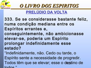 9/21
O LIVRO DOS ESPIRITOSO LIVRO DOS ESPIRITOS
PRELÚDIO DA VOLTA
333. Se se considerasse bastante feliz,
numa condição mediana entre os
Espíritos errantes e,
conseguintemente, não ambicionasse
elevar-se, poderia um Espírito
prolongar indefinidamente esse
estado?
“Indefinidamente, não. Cedo ou tarde, o
Espírito sente a necessidade de progredir.
Todos têm que se elevar; esse o destino de
 