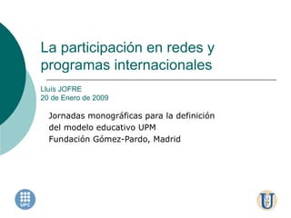 La participación en redes y programas internacionales Lluís JOFRE 20 de Enero de 2009 Jornadas monográficas para la definición del modelo educativo UPM Fundación Gómez-Pardo, Madrid 