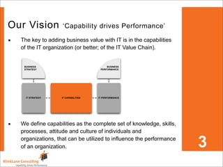 Our Vision           ‘Capability drives Performance’

•   The key to adding business value with IT is in the capabilities
    of the IT organization (or better; of the IT Value Chain).


     BUSINESS                               BUSINESS
     STRATEGY                           PERFORMANCE




      IT STRATEGY    IT CAPABILITIES   IT PERFORMANCE




•   We define capabilities as the complete set of knowledge, skills,
    processes, attitude and culture of individuals and

                                                                       3
    organizations, that can be utilized to influence the performance
    of an organization.
 
