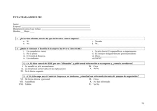 26
FICHA TRABAJADORES ERE
Sector: _____________________________________________________________________
Empresa: ___________________________________________________________________
Departamento para el que trabaja: ________________________________________________
Hombre:___ Mujer: ____
1. ¿Se ha visto afectado por el ERE que ha llevado a cabo su empresa?
a. Sí.
b. No.
c. No sabe.
d. NC.
2. ¿Quién le comunicó la decisión de la empresa de llevar a cabo el ERE?
i. Un compañero o rumor.
ii. Por la prensa
iii. El Comité de Empresa.
iv. Los sindicatos.
v. Su jefe directo/El responsable de su departamento.
vi. El consejero delegado/director general/presidente.
vii. Otros_________________
viii.NS/NC.
1) (A, B) Si se enteró del ERE por una "filtración" y pidió usted información a su empresa y ¿como le atendieron?
I. Le atendió un jefe personalmente
II. Le enviaron un correo/carta con las explicaciones
III. No le dieron respuesta
IV. Otros
V. Ns/Nc
2) (C,D) Si los supo por el Comité de Empresa o los Sindicatos, ¿cómo les han informado durante del proceso de negociación?
VI. De forma directa y personal
VII. Asambleas
VIII. Tablón
IX. Otros
X. No han informado
XI. Ns/Nc
 