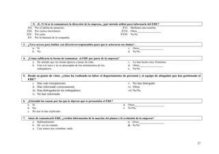 27
3) (E, F) Si se lo comunicacó la dirección de la empresa, ¿qué método utilizó para informarle del ERE?
XII. Por el tablón de anuncios.
XIII. Por correo electrónico.
XIV. Por carta.
XV. Por la Intranet de la compañía.
XVI. Mediante una reunión.
XVII. Otros_________________
XVIII. Ns/Nc
3. ¿Tuvo acceso para hablar con directivos/responsables para que le aclararan sus dudas?
a. Sí
b. No
c. Otros_________________
d. Ns/Nc
4. ¿Cómo calificaría la forma de comunicar el ERE por parte de la empresa?
a. He sentido que me tenían aprecio a pesar de todo.
b. Van a lo suyo y no se preocupan de los sentimientos de los
trabajadores.
c. Lo han hecho muy fríamente.
d. Otros_________________
e. Ns/Nc
5. Desde su punto de vista: ¿cómo ha realizado su labor el departamento de personal y el equipo de abogados que has gestionado el
ERE?
i. Han sido transparentes
ii. Han informado correctamente
iii. Han dialogadocon los trabajadores
iv. No han informado
v. No han dialogado
vi. Otros
vii. Ns/Nc
6. ¿Entendió las causas por las que le dijeron que se presentaba el ERE?
a. Sí.
b. No.
c. No nos lo han explicado.
d. Otros_____________________
e. Ns7Nc.
7. Antes de comunicarle ERE, ¿recibía información de la marcha, los planes y la evolución de la empresa?
a. Habitualmente.
b. De vez en cuando.
a. Casi nunca nos contaban nada.
c. Otros__________________
d. Ns/Nc
 
