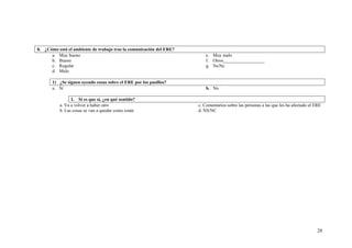 28
8. ¿Cómo está el ambiente de trabajo tras la comunicación del ERE?
a. Muy bueno
b. Bueno
c. Regular
d. Malo
e. Muy malo
f. Otros__________________
g. Ns/Nc
1) ¿Se siguen oyendo cosas sobre el ERE por los pasillos?
a. Sí b. No
I. Si es que sí, ¿en qué sentido?
a. Va a volver a haber otro
b. Las cosas se van a quedar como están
c. Comentarios sobre las personas a las que les ha afectado el ERE
d. NS/NC
 