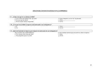 29
(SOLO PARA LOS QUE SE QUEDAN EN LA EMPRERSA)
9. ¿Cómo cree que le va a afectar el ERE?
a. Voy a tener que trabajar más que antes
b. No creo que me afecte
c. Me ha creado mucha inseguridad
d. Estoy tranquilo, a mí no me ha afectado
e. Otros___________________
f. Ns/Nc
10. ¿Cree que tras el ERE la empresa está motivando a sus trabajadores?
a. Sí
b. No
c. Otros___________________
d. Ns/Nc
11. ¿Qué está haciendo la empresa para mejorar la motivación de sus trabajadores?
Nos escuchan más cuando hablamos
b. Nos cuentan más cosas que antes
c. Nos preguntan qué tal va todo
d. Nos mandan noticias que son positivas sobre la empresa
f. Otros
g. Ns/Nc
 