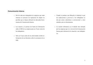 5
Comunicación Interna.
o Dos de cada tres trabajadores de empresas que están
inmersas en procesos de regulación de empleo no
perciben que se hayan utilizado las adecuadas herra-
mientas de Comunicación Interna.
o Los rumores y la prensa son fuente de información
sobre el ERE de su empresa para un 23 por ciento de
los trabajadores.
o Sólo un 32 por ciento de los entrevistados recibió in-
formación de sus directores sobre la existencia de un
ERE.
o Cuando se produce una filtración, lo habitual es que
las explicaciones a posteriori a los trabajadores se
den por correo -electrónico o convencional- y otros
métodos, pero no directamente.
o La reunión informativa es el método más utilizado
por las empresas que sí se sirven de la Comunicación
Interna para informar de la situación a sus trabajado-
res.
 
