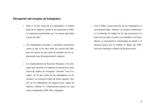 6
Percepción del receptor (el trabajador).
o Sólo el 10 por ciento de los trabajadores se sienten
parte de la empresa cuando se ha anunciado un ERE.
Lo expresan manifestando que “se sienten apreciados
a pesar de todo”.
o Los trabajadores escuchan y entienden mayoritaria-
mente lo que se les dice sobre las razones del ERE,
pero son pocos los que están de acuerdo con las ex-
plicaciones que les proporciona la empresa.
o Los departamentos de Recursos Humanos y los abo-
gados que asesoran a la empresa en procesos de regu-
lación de empleo no consiguen “conectar” con el re-
ceptor: un 42 por ciento de los trabajadores no en-
tienden o no conocen la labor de dichos agentes. Sue-
len ser los trabajadores de empresas que, según los
indicios, utilizan la Comunicación Interna los que
mejor comprenden a RR. HH. y abogados.
o Tras el ERE, la gran mayoría de los trabajadores se
sien desmotivados. Además, se enrarece notablemen-
te el ambiente de trabajo de los que permanecen (o
están aún sin saber si serán o no incluidos en el Expe-
diente), se incrementa la rumorología de pasillo y la
mayoría piensa que no tardará en llegar otro ERE.
Son otros síntomas evidentes de desmotivación.
 