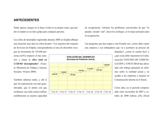 ANTECEDENTES
Nadie ignora, aunque no lo haya vivido en su propia carne, que per-
der el empleo es un duro golpe para cualquier persona.
Las cifras de desempleo registradas durante 2008 en España dibujan
una situación muy dura en cifras de paro: “Los registros del conjunto
de Servicios de Empleo correspondientes al mes de diciembre reco-
gen un incremento de 139.694 per-
sonas (4,6%) respecto al mes ante-
rior y sitúan la cifra total en
3.128.963 desempleados”. (Fuen-
te: Ministerio de Trabajo y Asuntos
Sociales. 9 Enero 2009).
También sabemos todos, y ahí sí
que las experiencias son más gene-
ralizadas, que el ánimo con que
recibamos una mala noticia influye
notablemente en nuestra capacidad
de recuperación. Afrontar los problemas convencidos de que “lo
pasado, ‘pisado’ está”, dicen los sicólogos, es el mejor principio para
la recuperación.
Las preguntas que dan origen a este Estudio son: ¿cómo debe contar
una empresa a sus trabajadores que va a acometer un proceso de
despidos?, ¿cómo lo cuenta hoy? y
¿qué cosas debe mejoraren la Comu-
nicación? ESTUDIO DE COMUNI-
CACIÓN y CINCO DÍAS han afron-
tado este trabajo pensando en infor-
mar sobre la realidad actual y en
ayudar a las empresas a mejorar su
Comunicación Interna en el futuro.
Como dato, en el periodo compren-
dido entre noviembre de 2007 y oc-
tubre de 2008 (última cifra oficial
EVOLUCIÓN DEL DESEMPLEO
(Encuesta de Población Activa)
2.598.800
2.381.500
2.174.200
1.927.600
1.791.900
1.760.000
1.856.100
1 Trim. 07 2 Trim. 07 3 Trim. 07 4 Trim. 07 1Trim. 08 2 Trim. 08 3 Trim. 08
 