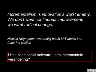 Incrementalism is innovation's worst enemy. We don't want continuous improvement, we want radical change. Nicolas Negroponte, voormalig hoofd MIT Media Lab  (naar het schijnt) Uitsluitend social software : een incrementele verandering? 