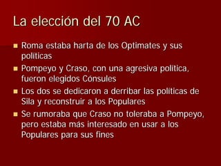 La elección del 70 AC
 Roma estaba harta de los Optimates y sus
 políticas
 Pompeyo y Craso, con una agresiva política,
 f...