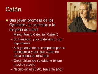 Catón
 Una joven promesa de los
 Optimates se acercaba a la
 mayoría de edad
 – Marco Porcio Cato, (o “Catón”)
 – Su honra...