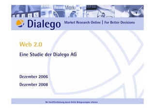 Dialego                    Market Research Online | For Better Decisions




Web 2.0
Eine Studie der Dialego AG



Dezember 2006
Dezember 2008


           Bei Veröffentlichung durch Dritte Belegexemplar erbeten
 