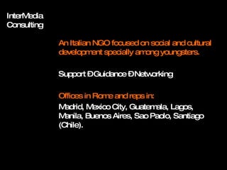 InterMedia Consulting An Italian NGO focused on social and cultural development specially among youngsters. Support – Guidance – Networking Offices in Rome and reps in: Madrid, Mexico City, Guatemala, Lagos, Manila, Buenos Aires, Sao Paolo, Santiago (Chile). 