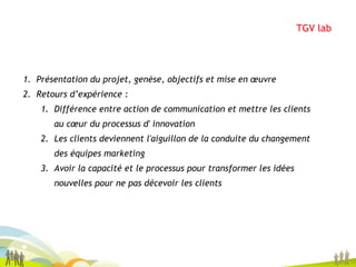 TGV lab Présentation du projet, genèse, objectifs et mise en œuvre Retours d’expérience :  Différence entre action de communication et mettre les clients au cœur du processus d' innovation Les clients deviennent l'aiguillon de la conduite du changement des équipes marketing Avoir la capacité et le processus pour transformer les idées nouvelles pour ne pas décevoir les clients 
