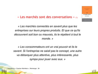 (*) Extraits du « Cluetrain Manifesto », Weinberger,  99 « Les marchés sont des conversations »  (*) « Les marchés connectés en savent plus que les entreprises sur leurs propres produits. Et que ce qu'ils découvrent soit bon ou mauvais, ils le répètent à tout le monde. » « Les consommateurs ont un vrai pouvoir et ils le savent. Si l’entreprise ne saisit pas le concept, une autre va débarquer plus attentive, plus intéressante, plus sympa pour jouer avec eux. » 