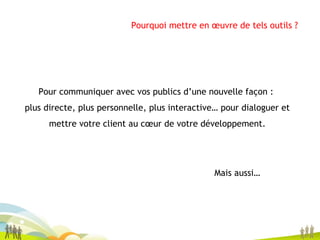 Pour communiquer avec vos publics d’une nouvelle façon :  plus directe, plus personnelle, plus interactive… pour dialoguer et mettre votre client au cœur de votre développement. Mais aussi… Pourquoi mettre en œuvre de tels outils ? 