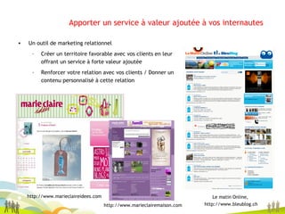 Apporter un service à valeur ajoutée à vos internautes   Un outil de marketing relationnel Créer un territoire favorable avec vos clients en leur offrant un service à forte valeur ajoutée Renforcer votre relation avec vos clients / Donner un contenu personnalisé à cette relation Le matin Online,  http://www.bleublog.ch http://www.marieclaireidees.com http://www.marieclairemaison.com 