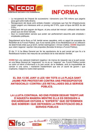 federació serveis a la ciutadania
sector de la generalitat
INFORMA
Via Laietana 16, 4t - 08003-Barcelona ● Telèfon: 934 812 773
C/ Joan Maragall 35, 5è - 17001-Girona ● Telèfon: 972 220 028
Av. de Blondel 35, 7è - 25002-Lleida ● Telèfon: 973 281 235
C/ Ramón y Cajal 52, 1r - 43005-Tarragona ● Telèfon: 977 232 119
gene@ccoo.cat – www.ccoo.cat/fsc/generalitat
Facebook: http://www.facebook.com/sectorgene.ccoo
Afiliada Confederació Europea de Sindicats CES Twitter: www.twitter.com/ccoogeneralitat
- La recuperació de l’impost de successions i donacions (uns 700 milions que pagaria
poca gent amb molts diners).
- Renegociació del deute amb entitats d’estalvi i empreses que han fet infraestructures
(estan pagant uns interessos amb un promig del 5’18%, quan el tipus del BCE és del
0’5%).
- Adequació del què paguen de lloguer, al preu actual del mercat i utilització dels locals
propis que ara tenen tancats.
- Que no s’externalitzin serveis que poden ser perfectament assumits pels empleats i
empleades públiques.
Seguidament se’ns lliura un full, també sense capçalera, amb un seguit de propostes de
flexibilitat de la Funció Pública, que d’una banda parla d’una flexibilització en la utilització
de determinats drets que ja tenim, també restringeixen i minven d’altres. CCOO responem
que volem negociar i aportar més propostes (lliurades fa temps a Funció Pública).
El dia 11 hi ha Mesa General per fer les aportacions de la part social pel que fa a la
flexibilització horària i les mesures de conciliació de la vida laboral i familiar.
CCOO fem una valoració totalment negativa i de manca de respecte cap a la part social,
en una Mesa General de “negociació” on no es va “negociar” res. Funció Pública només
va cobrir el tràmit d’informació a la part social, de la retallada, amb la impossibilitat de
canviar ni una coma, i mantenint insistentment que era un acord de govern i que
s’aplicaria, malgrat la nostra total oposició.
EL DIA 13 DE JUNY A LES 18H TOTS A LA PLAÇA SANT
JAUME PER PROTESTAR CONTRA UNS PRESSUPOSTOS
ANTISOCIALS I CONTRA LES RETALLADES DELS SERVEIS
PÚBLICS.
LA LLUITA CONTINUA. NO ENS PODEM DEIXAR TREPITJAR
D’AQUESTA MANERA MENTRE ELLS ES DEDIQUEN A
ENCARREGAR ESTUDIS A “EXPERTS” QUE DETERMINEN
QUE SOBREM I QUE DEFENSEN LA PRIVATITZACIÓ DELS
SERVEIS PÚBLICS
 