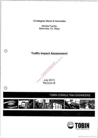 0
0
O’Callaghan Moran & Associates
McHale Facility,
Ballinrobe, Co. Mayo
Traffic Impact Assessment
July 2013
Revision B
P
IPatrick J. Tobin 8 Co. Ltd.
Forinspection
purposesonly.
Consentofcopyrightow
nerrequired
forany
otheruse.
EPA Export 03-03-2014:23:31:10
 