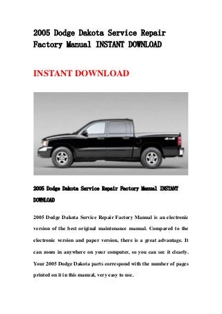 2005 Dodge Dakota Service Repair
Factory Manual INSTANT DOWNLOAD


INSTANT DOWNLOAD




2005 Dodge Dakota Service Repair Factory Manual INSTANT

DOWNLOAD


2005 Dodge Dakota Service Repair Factory Manual is an electronic

version of the best original maintenance manual. Compared to the

electronic version and paper version, there is a great advantage. It

can zoom in anywhere on your computer, so you can see it clearly.

Your 2005 Dodge Dakota parts correspond with the number of pages

printed on it in this manual, very easy to use.
 