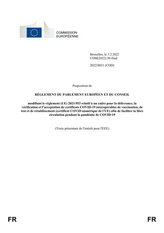 FR FR
COMMISSION
EUROPÉENNE
Bruxelles, le 3.2.2022
COM(2022) 50 final
2022/0031 (COD)
Proposition de
RÈGLEMENT DU PARLEMENT EUROPÉEN ET DU CONSEIL
modifiant le règlement (UE) 2021/953 relatif à un cadre pour la délivrance, la
vérification et l’acceptation de certificats COVID-19 interopérables de vaccination, de
test et de rétablissement (certificat COVID numérique de l’UE) afin de faciliter la libre
circulation pendant la pandémie de COVID-19
(Texte présentant de l'intérêt pour l'EEE)
 