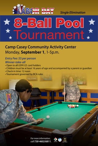 8-Ball Pool
Tournament
Camp Casey Community Activity Center
Monday, September 1, 1-5p.m.
Entry Fee: $5 per person
Winner-take-all
• Open to all USFK I.D. card holders
• Children must be at least 16 years of age and accompanied by a parent or guardian
• Check-in time: 12 noon
• Tournament governed by BCA rules
Single Elimination
For more information,
call730-4602/6811.
 