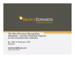 The New Revenue Recognition 
Standard – and the Potential Impacts 
on the Construction Industry 
By: Billy R. Robinson, CPA 
Director 
brobinson@BEcpas.com 
(540) 434-6736 
 